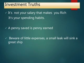 Investment Truths
 It’s not your salary that makes you Rich
It’s your spending habits.
 A penny saved is penny earned
 Beware of little expenses, a small leak will sink a
great ship
 