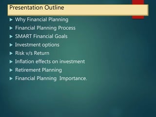 Presentation Outline
 Why Financial Planning
 Financial Planning Process
 SMART Financial Goals
 Investment options
 Risk v/s Return
 Inflation effects on investment
 Retirement Planning
 Financial Planning Importance.
 