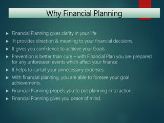 Why Financial Planning
 Financial Planning gives clarity in your life
 It provides direction & meaning to your financial decisions.
 It gives you confidence to achieve your Goals
 Prevention is better than cure – with Financial Plan you are prepared
for any unforeseen events which affect your finance
 It helps to curtail your unnecessary expenses.
 With financial planning, you are able to foresee your goal
achievements.
 Financial Planning propels you to put planning in to action.
 Financial Planning gives you peace of mind.
 