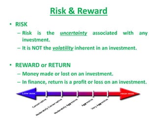 Risk & Reward
• RISK
– Risk is the uncertainty associated with any
investment.
– It is NOT the volatility inherent in an investment.
• REWARD or RETURN
– Money made or lost on an investment.
– In finance, return is a profit or loss on an investment.
 