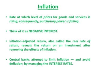 Inflation
• Rate at which level of prices for goods and services is
rising; consequently, purchasing power is falling.
• Think of it as NEGATIVE INTEREST.
• Inflation-adjusted return, also called the real rate of
return, reveals the return on an investment after
removing the effects of inflation.
• Central banks attempt to limit inflation — and avoid
deflation; by managing the INTEREST RATES.
 