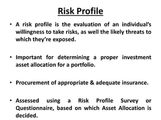 Risk Profile
• A risk profile is the evaluation of an individual’s
willingness to take risks, as well the likely threats to
which they’re exposed.
• Important for determining a proper investment
asset allocation for a portfolio.
• Procurement of appropriate & adequate insurance.
• Assessed using a Risk Profile Survey or
Questionnaire, based on which Asset Allocation is
decided.
 