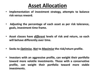 Asset Allocation
• Implementation of investment strategy, attempts to balance
risk versus reward.
• Adjusting the percentage of each asset as per risk tolerance,
goals, investment time frame.
• Asset classes have different levels of risk and return, so each
will behave differently over time.
• Seeks to Optimise, Not to Maximise the risk/return profile.
• Investors with an aggressive profile, can weight their portfolio
toward more volatile investments. Those with a conservative
profile, can weight their portfolio toward more stable
investments.
 