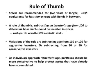 Rule of Thumb
• Stocks are recommended for five years or longer; Cash
equivalents for less than a year; with Bonds in between.
• A rule of thumb is, subtracting an investor's age from 100 to
determine how much should be invested in stocks.
– A 40-year old would be 60% invested in stocks.
• Variations of the rule are subtracting age from 110 or 120 for
aggressive investors. Or subtracting from 80 or 90 for
conservative investors.
• As individuals approach retirement age, portfolios should be
more conservative to help protect assets that have already
been accumulated.
 