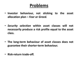 Problems
• Investor behaviour, not sticking to the asset
allocation plan – Fear or Greed.
• Security selection within asset classes will not
necessarily produce a risk profile equal to the asset
class.
• The long-term behaviour of asset classes does not
guarantee their shorter-term behaviour.
• Risk-return trade-off.
 