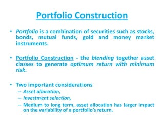 Portfolio Construction
• Portfolio is a combination of securities such as stocks,
bonds, mutual funds, gold and money market
instruments.
• Portfolio Construction - the blending together asset
classes to generate optimum return with minimum
risk.
• Two important considerations
– Asset allocation,
– Investment selection,
– Medium to long term, asset allocation has larger impact
on the variability of a portfolio’s return.
 