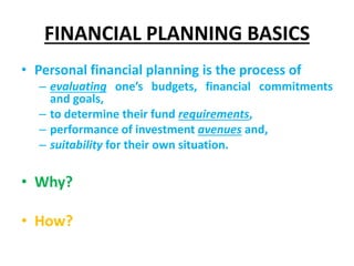 FINANCIAL PLANNING BASICS
• Personal financial planning is the process of
– evaluating one’s budgets, financial commitments
and goals,
– to determine their fund requirements,
– performance of investment avenues and,
– suitability for their own situation.
• Why?
• How?
 