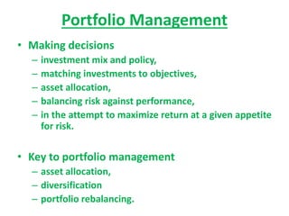 Portfolio Management
• Making decisions
– investment mix and policy,
– matching investments to objectives,
– asset allocation,
– balancing risk against performance,
– in the attempt to maximize return at a given appetite
for risk.
• Key to portfolio management
– asset allocation,
– diversification
– portfolio rebalancing.
 
