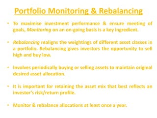 Portfolio Monitoring & Rebalancing
• To maximise investment performance & ensure meeting of
goals, Monitoring on an on-going basis is a key ingredient.
• Rebalancing realigns the weightings of different asset classes in
a portfolio. Rebalancing gives investors the opportunity to sell
high and buy low.
• Involves periodically buying or selling assets to maintain original
desired asset allocation.
• It is important for retaining the asset mix that best reflects an
investor’s risk/return profile.
• Monitor & rebalance allocations at least once a year.
 