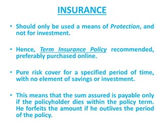 INSURANCE
• Should only be used a means of Protection, and
not for investment.
• Hence, Term Insurance Policy recommended,
preferably purchased online.
• Pure risk cover for a specified period of time,
with no element of savings or investment.
• This means that the sum assured is payable only
if the policyholder dies within the policy term.
He forfeits the amount if he outlives the period
of the policy.
 