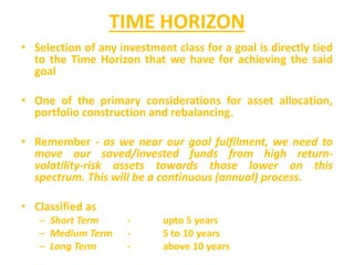 TIME HORIZON
• Selection of any investment class for a goal is directly tied
to the Time Horizon that we have for achieving the said
goal
• One of the primary considerations for asset allocation,
portfolio construction and rebalancing.
• Remember - as we near our goal fulfilment, we need to
move our saved/invested funds from high return-
volatility-risk assets towards those lower on this
spectrum. This will be a continuous (annual) process.
• Classified as
– Short Term - upto 5 years
– Medium Term - 5 to 10 years
– Long Term - above 10 years
 