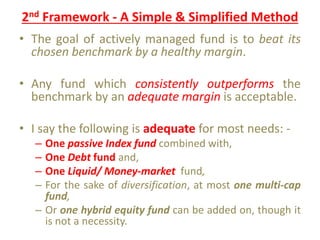 2nd Framework - A Simple & Simplified Method
• The goal of actively managed fund is to beat its
chosen benchmark by a healthy margin.
• Any fund which consistently outperforms the
benchmark by an adequate margin is acceptable.
• I say the following is adequate for most needs: -
– One passive Index fund combined with,
– One Debt fund and,
– One Liquid/ Money-market fund,
– For the sake of diversification, at most one multi-cap
fund,
– Or one hybrid equity fund can be added on, though it
is not a necessity.
 