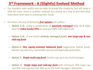 3rd Framework - A (Slightly) Evolved Method
• For investors who realise and are able to accept the simplicity, but still want a
little bit more, there is another method, but mainly as a way to feel that they
have done their best in selecting their funds.
• For them, the any of following five options will suffice: -
– Option 1–A: Using a combination of passively managed Nifty 50 & Nifty
Next 50 index funds/ ETFs or only one Nifty 100 index fund.
– Option 1–B: If one wants actively managed funds, one large-cap & one
mid-cap fund.
– Option 2: One equity-oriented balanced fund (aggressive hybrid fund).
Market cap will vary, reasonable spread and downside protection.
– Option 3: Single multi-cap fund, market cap up to the fund manager.
– Option 4: Single large and mid-cap fund with minimum 35% large cap
and 35% mid-cap and rest 30% up to the fund manager‘s discretion.
 