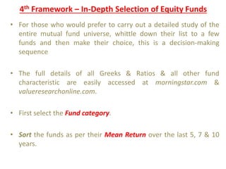 4th Framework – In-Depth Selection of Equity Funds
• For those who would prefer to carry out a detailed study of the
entire mutual fund universe, whittle down their list to a few
funds and then make their choice, this is a decision-making
sequence
• The full details of all Greeks & Ratios & all other fund
characteristic are easily accessed at morningstar.com &
valueresearchonline.com.
• First select the Fund category.
• Sort the funds as per their Mean Return over the last 5, 7 & 10
years.
 