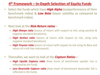 4th Framework – In-Depth Selection of Equity Funds
• Select the funds which have High Alpha (outperformance of their
benchmark index) & Low Beta (lower volatility as compared to
benchmark index).
• Next look at the Risk-Return ratios –
– High Sharpe ratio (excess of return with respect to risk, using positive &
negative standard deviations),
– High Sortino ratio (excess of return with respect to risk, using only
negative standard deviations)
– High Treynor ratio (excess of return with respect to risk using its Beta and
return of a risk free instrument).
• Thereafter, we want to look at the Capture Ratios –
– High Upside Capture ratio (how much of benchmark upside/ rise is
reflected by the fund)
– Low Downside Capture ratio (how much of benchmark downside/ fall is
reflected in the fund).
 