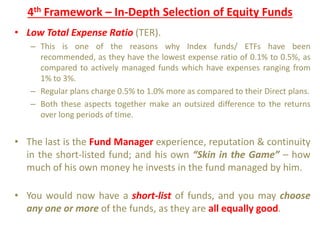 4th Framework – In-Depth Selection of Equity Funds
• Low Total Expense Ratio (TER).
– This is one of the reasons why Index funds/ ETFs have been
recommended, as they have the lowest expense ratio of 0.1% to 0.5%, as
compared to actively managed funds which have expenses ranging from
1% to 3%.
– Regular plans charge 0.5% to 1.0% more as compared to their Direct plans.
– Both these aspects together make an outsized difference to the returns
over long periods of time.
• The last is the Fund Manager experience, reputation & continuity
in the short-listed fund; and his own “Skin in the Game” – how
much of his own money he invests in the fund managed by him.
• You would now have a short-list of funds, and you may choose
any one or more of the funds, as they are all equally good.
 