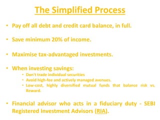 The Simplified Process
• Pay off all debt and credit card balance, in full.
• Save minimum 20% of income.
• Maximise tax-advantaged investments.
• When investing savings:
• Don't trade individual securities
• Avoid high-fee and actively managed avenues.
• Low-cost, highly diversified mutual funds that balance risk vs.
Reward.
• Financial advisor who acts in a fiduciary duty - SEBI
Registered Investment Advisors (RIA).
 