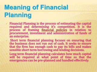 Meaning of Financial
Planning
 Financial Planning is the process of estimating the capital
required and determining it’s competition. It is the
process of framing financial policies in relation to
procurement, investment and administration of funds of
an enterprise.
 Short term financial planning focuses on ensuring that
the business does not run out of cash. It seeks to ensure
that the firm has enough cash to pay its bills and makes
sensible short term borrowing and lending decisions.
 Long term financial planning calculates how much capital
will be required at what point of time so that the
emergencies can be pre-planned and handled effectively.
 