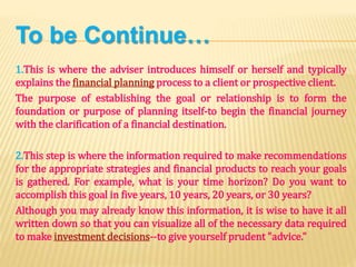 To be Continue…
1.This is where the adviser introduces himself or herself and typically
explains the financial planning process to a client or prospective client.
The purpose of establishing the goal or relationship is to form the
foundation or purpose of planning itself-to begin the financial journey
with the clarification of a financial destination.
2.This step is where the information required to make recommendations
for the appropriate strategies and financial products to reach your goals
is gathered. For example, what is your time horizon? Do you want to
accomplish this goal in five years, 10 years, 20 years, or 30 years?
Although you may already know this information, it is wise to have it all
written down so that you can visualize all of the necessary data required
to make investment decisions--to give yourself prudent "advice."
 