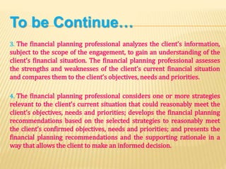 To be Continue…
3. The financial planning professional analyzes the client’s information,
subject to the scope of the engagement, to gain an understanding of the
client’s financial situation. The financial planning professional assesses
the strengths and weaknesses of the client’s current financial situation
and compares them to the client’s objectives, needs and priorities.
4. The financial planning professional considers one or more strategies
relevant to the client’s current situation that could reasonably meet the
client’s objectives, needs and priorities; develops the financial planning
recommendations based on the selected strategies to reasonably meet
the client’s confirmed objectives, needs and priorities; and presents the
financial planning recommendations and the supporting rationale in a
way that allows the client to make an informed decision.
 