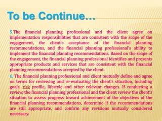 To be Continue…
5.The financial planning professional and the client agree on
implementation responsibilities that are consistent with the scope of the
engagement, the client’s acceptance of the financial planning
recommendations, and the financial planning professional’s ability to
implement the financial planning recommendations. Based on the scope of
the engagement, the financial planning professional identifies and presents
appropriate products and services that are consistent with the financial
planning recommendations accepted by the client.
6. The financial planning professional and client mutually define and agree
on terms for reviewing and re-evaluating the client’s situation, including
goals, risk profile, lifestyle and other relevant changes. If conducting a
review, the financial planning professional and the client review the client’s
situation to assess progress toward achievement of the objectives of the
financial planning recommendations, determine if the recommendations
are still appropriate, and confirm any revisions mutually considered
necessary.
 