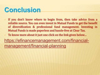 Conclusion
 If you don’t know where to begin from, then take advice from a
reliable source. You can even invest in Mutual Funds to get the benefit
of diversification & professional fund management. Investing in
Mutual Funds is made paperless and hassle-free at Clear Tax.
 To know more about it just one click on the link given below…
https://efinancemanagement.com/financial-
management/financial-planning
 