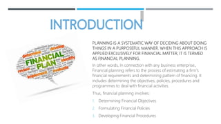PLANNING IS A SYSTEMATIC WAY OF DECIDING ABOUT DOING
THINGS IN A PURPOSEFUL MANNER. WHEN THIS APPROACH IS
APPLIED EXCLUSIVELY FOR FINANCIAL MATTER, IT IS TERMED
AS FINANCIAL PLANNING.
In other words, In connection with any business enterprise.,
Financial planning refers to the process of estimating a firm's
financial requirements and determining pattern of financing. It
includes determining the objectives, policies, procedures and
programmes to deal with financial activities.
Thus, financial planning involves:
1. Determining Financial Objectives
2. Formulating Financial Policies
3. Developing Financial Procedures
 