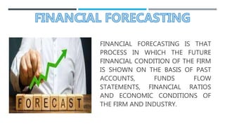 FINANCIAL FORECASTING IS THAT
PROCESS IN WHICH THE FUTURE
FINANCIAL CONDITION OF THE FIRM
IS SHOWN ON THE BASIS OF PAST
ACCOUNTS, FUNDS FLOW
STATEMENTS, FINANCIAL RATIOS
AND ECONOMIC CONDITIONS OF
THE FIRM AND INDUSTRY.
 