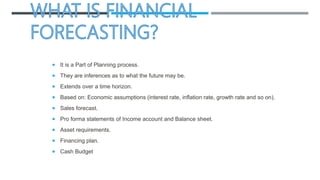  It is a Part of Planning process.
 They are inferences as to what the future may be.
 Extends over a time horizon.
 Based on: Economic assumptions (interest rate, inflation rate, growth rate and so on).
 Sales forecast.
 Pro forma statements of Income account and Balance sheet.
 Asset requirements.
 Financing plan.
 Cash Budget
 