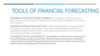 PROFORMA OR PROJECTED INCOME STATEMENTS- This statement is right estimation of
future income, cost, profit, taxes and other financial interests which is prepared on the basis of
forecasting sale.
PROFORMA OR PROJECTED BALANCE SHEET- Proforma balance sheet is forecasting of flow
of funds and according to the estimation of every item should be made and checked. The
preparation of proforma balance sheet is made on the basis of proforma income statement
and supporting schedules and budgets.
CASH BUDGET OR ACSH FLOW FORECAST- A Cash Budget is a forecast of how much cash will
be required during a specific period in future. Therefore, expected cash receipts and expected
cash payments are estimated by preparing this budget. However, the estimates are prepared for
weeks or months depending upon the requirement of cash.
 