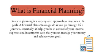 Financial planning is a step-by-step approach to meet one’s life
goals. A financial plan acts as a guide as you go through life’s
journey. Essentially, it helps you be in control of your income,
expenses and investments such that you can manage your money
and achieve your goals.
What is Financial Planning?
 