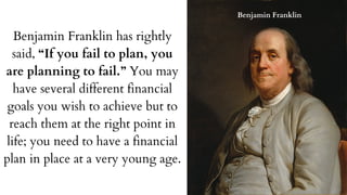 Benjamin Franklin has rightly
said, “If you fail to plan, you
are planning to fail.” You may
have several different financial
goals you wish to achieve but to
reach them at the right point in
life; you need to have a financial
plan in place at a very young age.
Benjamin Franklin
 
