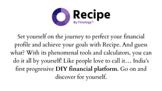 Set yourself on the journey to perfect your financial
profile and achieve your goals with Recipe. And guess
what? With its phenomenal tools and calculators, you can
do it all by yourself! Like people love to call it… India’s
first progressive DIY financial platform. Go on and
discover for yourself.
 