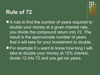 Rule of 72 A rule to find the number of years required to double your money at a given interest rate, you divide the compound return into 72. The result is the approximate number of years that it will take for your investment to double. For example if u want to know how long I will take to double your money at 12% interest, divide 12 into 72 and you get six years. 