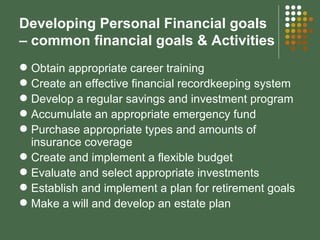 Developing Personal Financial goals – common financial goals & Activities Obtain appropriate career training Create an effective financial recordkeeping system Develop a regular savings and investment program Accumulate an appropriate emergency fund Purchase appropriate types and amounts of insurance coverage Create and implement a flexible budget Evaluate and select appropriate investments Establish and implement a plan for retirement goals Make a will and develop an estate plan 