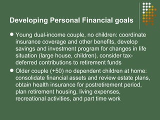 Developing Personal Financial goals Young dual-income couple, no children: coordinate insurance coverage and other benefits, develop savings and investment program for changes in life situation (large house, children), consider tax-deferred contributions to retirement funds Older couple (+50) no dependent children at home: consolidate financial assets and review estate plans, obtain health insurance for postretirement period, plan retirement housing, living expenses, recreational activities, and part time work 