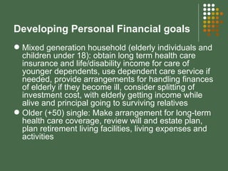 Developing Personal Financial goals Mixed generation household (elderly individuals and children under 18): obtain long term health care insurance and life/disability income for care of younger dependents, use dependent care service if needed, provide arrangements for handling finances of elderly if they become ill, consider splitting of investment cost, with elderly getting income while alive and principal going to surviving relatives Older (+50) single: Make arrangement for long-term health care coverage, review will and estate plan, plan retirement living facilities, living expenses and activities 