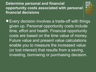 Determine personal and financial opportunity costs associated with personal financial decisions Every decision involves a trade-off with things given up. Personal opportunity costs include time, effort and health. Financial opportunity costs are based on the time value of money.  Future value and present value calculations enable you to measure the increased value (or lost interest) that results from a saving, investing, borrowing or purchasing decision. 