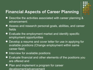 Financial Aspects of Career Planning Describe the activities associated with career planning & advancement: Assess and research personal goals, abilities, and career fields Evaluate the employment market and identify specific employment opportunities Develop a resume and cover letter for use in applying for available positions (Change employment within same career field) Interview for available positions Evaluate financial and other elements of the positions you are offered and Plan and implement a program for career development/advancement 