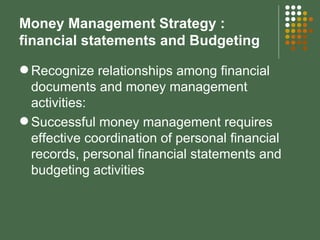Money Management Strategy : financial statements and Budgeting Recognize relationships among financial documents and money management activities: Successful money management requires effective coordination of personal financial records, personal financial statements and budgeting activities 