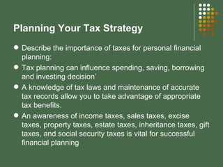 Planning Your Tax Strategy Describe the importance of taxes for personal financial planning: Tax planning can influence spending, saving, borrowing and investing decision’ A knowledge of tax laws and maintenance of accurate tax records allow you to take advantage of appropriate tax benefits. An awareness of income taxes, sales taxes, excise taxes, property taxes, estate taxes, inheritance taxes, gift taxes, and social security taxes is vital for successful financial planning 