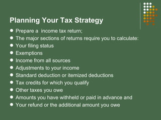 Planning Your Tax Strategy Prepare a  income tax return; The major sections of returns require you to calculate: Your filing status Exemptions Income from all sources Adjustments to your income Standard deduction or itemized deductions Tax credits for which you qualify Other taxes you owe Amounts you have withheld or paid in advance and Your refund or the additional amount you owe 