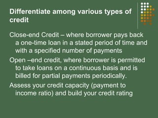 Differentiate among various types of credit Close-end Credit – where borrower pays back a one-time loan in a stated period of time and with a specified number of payments Open –end credit, where borrower is permitted to take loans on a continuous basis and is billed for partial payments periodically. Assess your credit capacity (payment to income ratio) and build your credit rating 