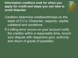 Information creditors look for when you apply for credit and steps you can take to avoid disputes Creditors determine creditworthiness on the basis of 5 C’s: Character, capacity, capital, collateral and conditions If a billing error occurs on your account notify the creditor within a reasonable time, record your dispute with respective govt. authority and return of goods (if possible). 