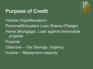 Purpose of Credit Vehicle (Hypothecation) Personal/Education Loan Shares (Pledge) Home (Mortgage), Loan against Immovable property Purpose Objective – Tax Savings, Urgency Income – Repayment capacity 