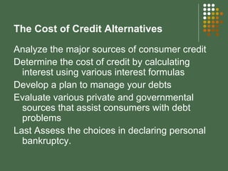 The Cost of Credit Alternatives Analyze the major sources of consumer credit Determine the cost of credit by calculating interest using various interest formulas Develop a plan to manage your debts Evaluate various private and governmental sources that assist consumers with debt problems Last Assess the choices in declaring personal bankruptcy. 