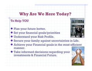 Why Are We Here Today?
To Help YOU
Plan your future better.
Set your financial goals/priorities
Understand your Risk Profile.Understand your Risk Profile.
Secure your family against uncertainties in Life.
Achieve your Financial goals in the most efficient
manner.
Take informed decisions regarding your
investments & Financial Future.
 