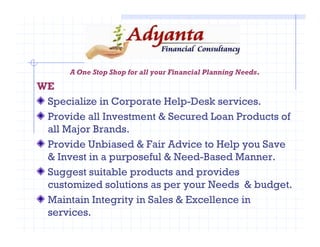 A One Stop Shop for all your Financial Planning Needs.
WE
Specialize in Corporate Help-Desk services.
Provide all Investment & Secured Loan Products of
all Major Brands.all Major Brands.
Provide Unbiased & Fair Advice to Help you Save
& Invest in a purposeful & Need-Based Manner.
Suggest suitable products and provides
customized solutions as per your Needs & budget.
Maintain Integrity in Sales & Excellence in
services.
 