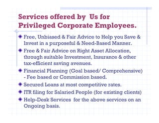 Services offered by Us for
Privileged Corporate Employees.
Free, Unbiased & Fair Advice to Help you Save &
Invest in a purposeful & Need-Based Manner.
Free & Fair Advice on Right Asset Allocation,
through suitable Investment, Insurance & other
tax-efficient saving avenues.tax-efficient saving avenues.
Financial Planning (Goal based/ Comprehensive)
- Fee based or Commission based.
Secured Loans at most competitive rates.
ITR filing for Salaried People (for existing clients)
Help-Desk Services for the above services on an
Ongoing basis.
 