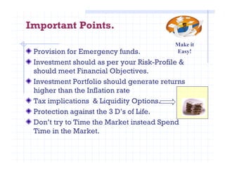 Important Points.
Provision for Emergency funds.
Investment should as per your Risk-Profile &
should meet Financial Objectives.
Investment Portfolio should generate returns
higher than the Inflation rate
Make it
Easy!
higher than the Inflation rate
Tax implications & Liquidity Options.
Protection against the 3 D’s of Life.
Don’t try to Time the Market instead Spend
Time in the Market.
 